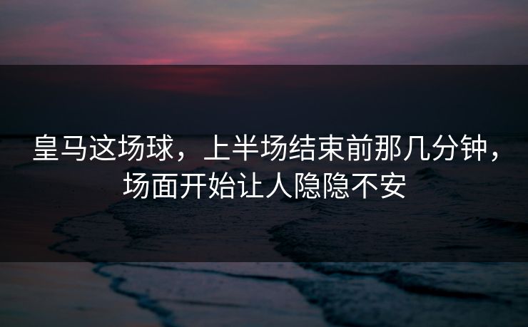 皇马这场球，上半场结束前那几分钟，场面开始让人隐隐不安