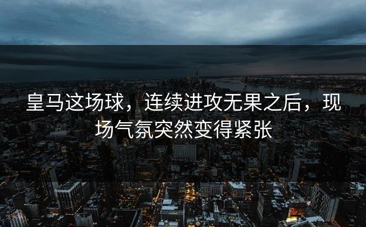 皇马这场球，连续进攻无果之后，现场气氛突然变得紧张