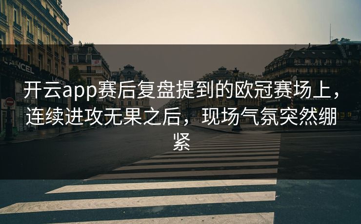 开云app赛后复盘提到的欧冠赛场上,连续进攻无果之后,现场气氛突然绷紧 开云app赛后复盘提到的欧冠赛场上,连续进攻无果之后,现场气氛突然绷紧