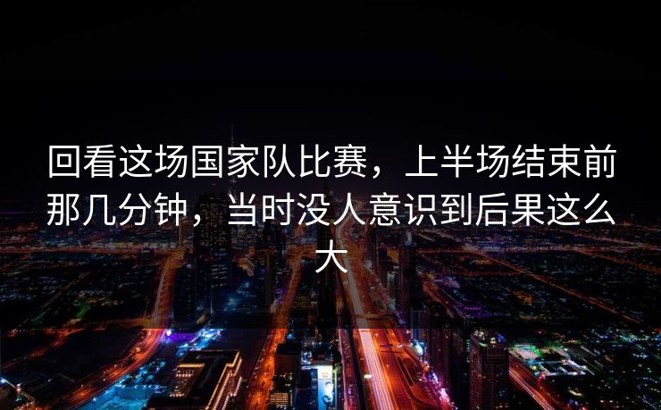 回看这场国家队比赛，上半场结束前那几分钟，当时没人意识到后果这么大