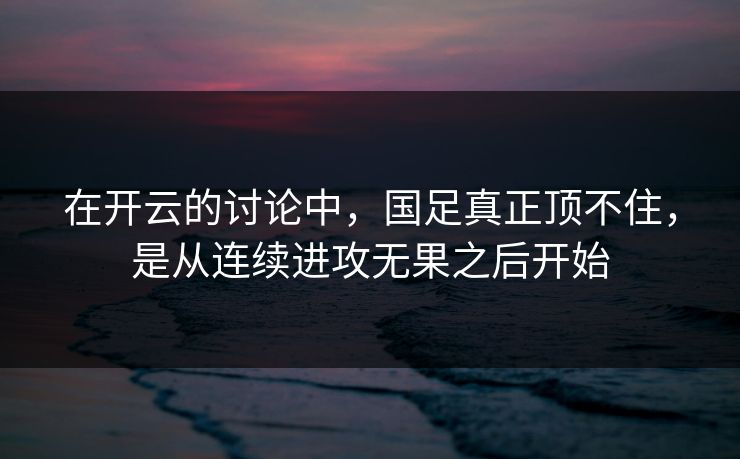 在开云的讨论中，国足真正顶不住，是从连续进攻无果之后开始