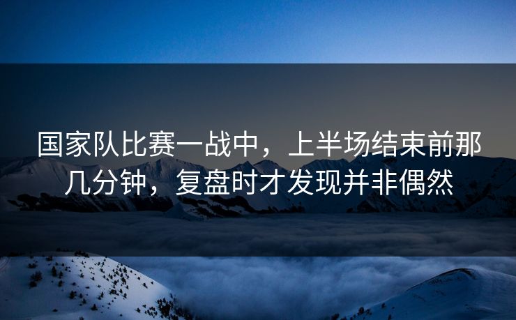 国家队比赛一战中,上半场结束前那几分钟,复盘时才发现并非偶然 国家队比赛一战中,上半场结束前那几分钟,复盘时才发现并非偶然
