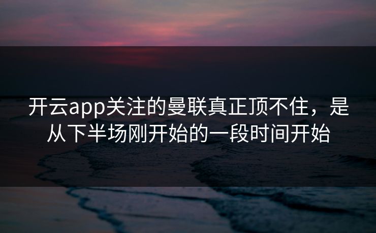 开云app关注的曼联真正顶不住，是从下半场刚开始的一段时间开始