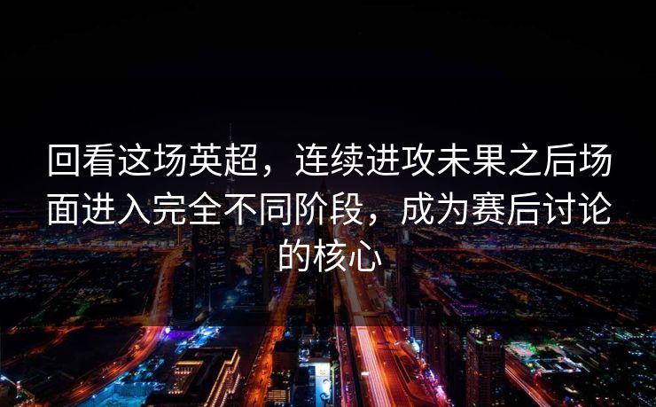 回看这场英超，连续进攻未果之后场面进入完全不同阶段，成为赛后讨论的核心