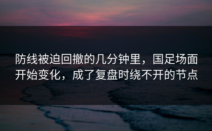防线被迫回撤的几分钟里，国足场面开始变化，成了复盘时绕不开的节点