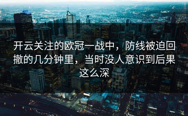 开云关注的欧冠一战中，防线被迫回撤的几分钟里，当时没人意识到后果这么深