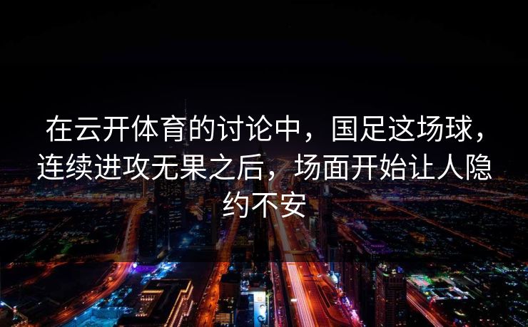 在云开体育的讨论中，国足这场球，连续进攻无果之后，场面开始让人隐约不安
