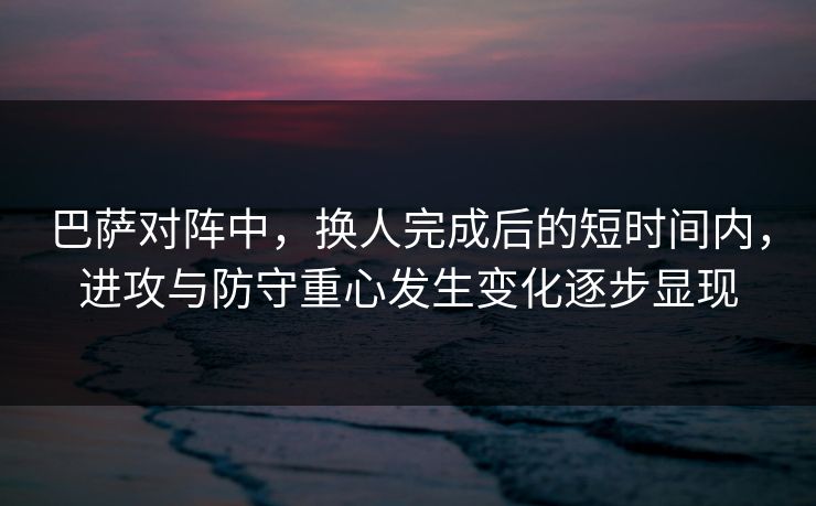 巴萨对阵中，换人完成后的短时间内，进攻与防守重心发生变化逐步显现