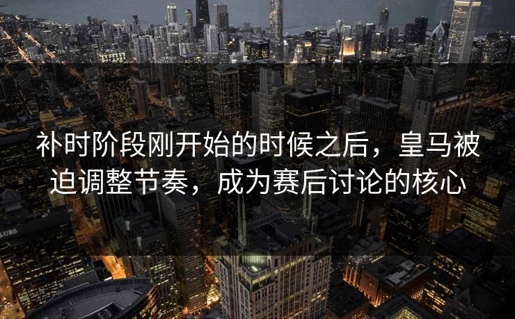 补时阶段刚开始的时候之后，皇马被迫调整节奏，成为赛后讨论的核心